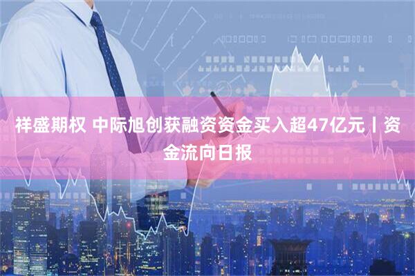 祥盛期权 中际旭创获融资资金买入超47亿元丨资金流向日报