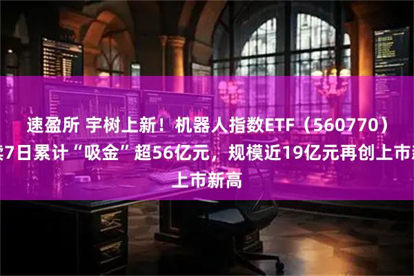 速盈所 宇树上新！机器人指数ETF（560770）连续7日累计“吸金”超56亿元，规模近19亿元再创上市新高