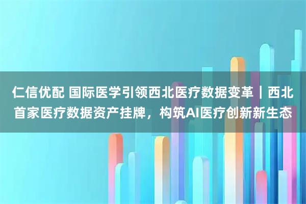 仁信优配 国际医学引领西北医疗数据变革｜西北首家医疗数据资产挂牌，构筑AI医疗创新新生态