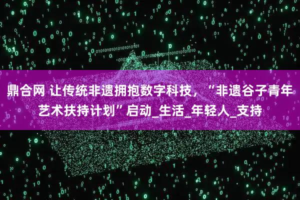 鼎合网 让传统非遗拥抱数字科技，“非遗谷子青年艺术扶持计划”启动_生活_年轻人_支持