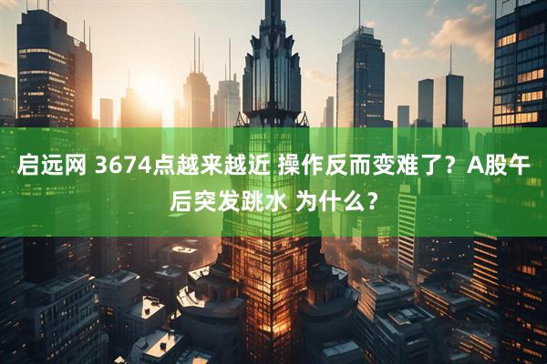 启远网 3674点越来越近 操作反而变难了？A股午后突发跳水 为什么？