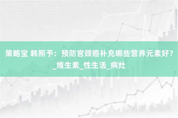 策略宝 韩照予:预防宫颈癌补充哪些营养元素好?_维生素_性生活_病灶