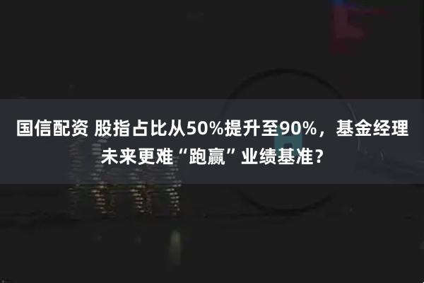 国信配资 股指占比从50%提升至90%，基金经理未来更难“跑赢”业绩基准？