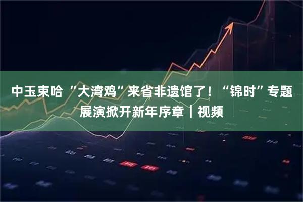 中玉束哈 “大湾鸡”来省非遗馆了！“锦时”专题展演掀开新年序章｜视频