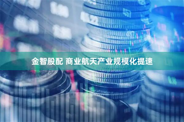金智股配 商业航天产业规模化提速