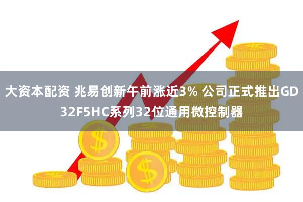大资本配资 兆易创新午前涨近3% 公司正式推出GD32F5HC系列32位通用微控制器