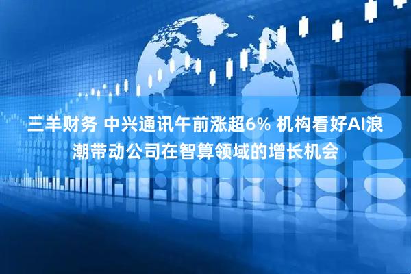 三羊财务 中兴通讯午前涨超6% 机构看好AI浪潮带动公司在智算领域的增长机会