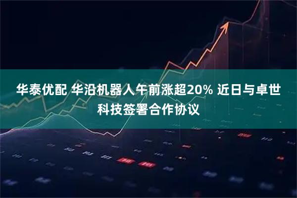 华泰优配 华沿机器人午前涨超20% 近日与卓世科技签署合作协议