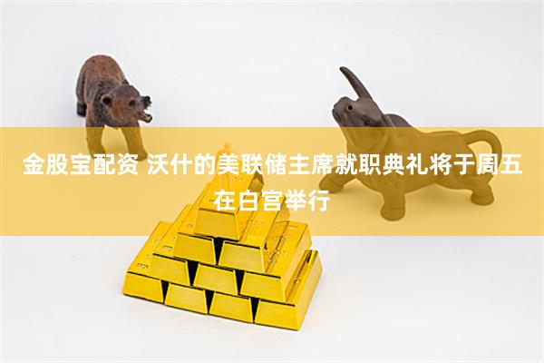 金股宝配资 沃什的美联储主席就职典礼将于周五在白宫举行