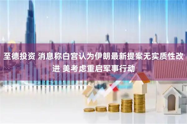 至德投资 消息称白宫认为伊朗最新提案无实质性改进 美考虑重启军事行动