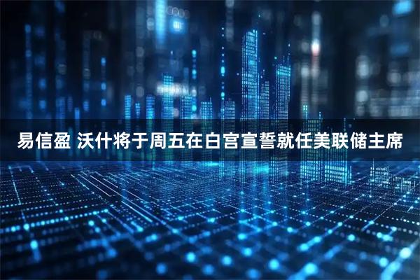 易信盈 沃什将于周五在白宫宣誓就任美联储主席