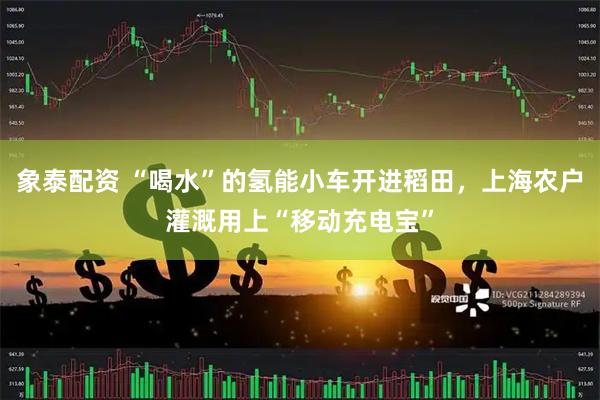 象泰配资 “喝水”的氢能小车开进稻田，上海农户灌溉用上“移动充电宝”