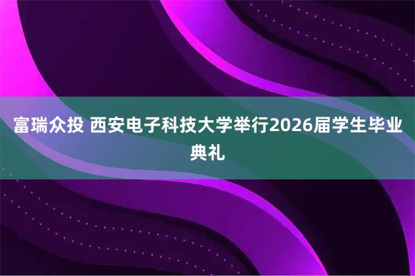 富瑞众投 西安电子科技大学举行2026届学生毕业典礼