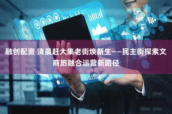 融创配资 清晨赶大集老街焕新生——民主街探索文商旅融合运营新路径