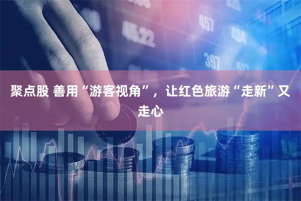 聚点股 善用“游客视角”,让红色旅游“走新”又走心