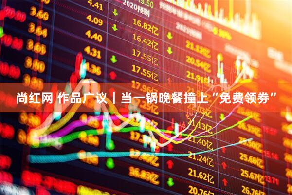 尚红网 作品广议|当一锅晚餐撞上“免费领劵”