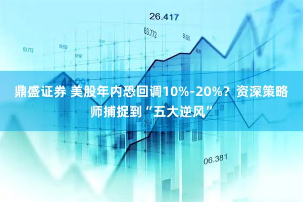 鼎盛证券 美股年内恐回调10%-20%？资深策略师捕捉到“五大逆风”