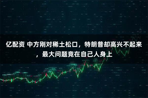 亿配资 中方刚对稀土松口，特朗普却高兴不起来，最大问题竟在自己人身上